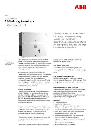 —
SOL AR INVERTERS
ABB string inverters
PVS-100/120-TL
The PVS-100/120-TL is ABB’s cloud
connected three-phase string
solution for cost efficient
decentralized photovoltaic systems
for both ground mounted and large
commercial applications.
This completely new platform, for extreme high
power string inverters with power ratings up to
120 kW, maximizes the ROI for decentralized ground
mounted and large rooftop applications. With six
MPPT energy harvesting is optimized even in
shading situations.
Extreme power with high integration level
The extreme high power module up to 120 kW saves
installation resources as less units are required.
Due to its compact size further savings are
generated in logistics and in maintenance. Thanks
to the integrated DC/AC disconnection, 24 string
connections, fuses and surge protection no
additional boxes are required.
Ease of installation
The horizontal and vertical mounting possibility
creates flexibility for both ground mounted and
rooftop installations. Covers are equipped with
hinges and locks that are fast to open and reduce
the risk of damaging the chassis and interior
components when commissioning and performing
maintenance actions.
Standard wireless access from any mobile device
makes the configuration of inverter and plant easier
and faster. Improved user experience thanks to a
build in User Interface (UI) enables access to
advanced inverter configuration settings.
The installer mobile APP, available for Android/IOS
devices, further simplifies multi-inverter
installations.
The design supports both copper and aluminum
cabling even up to 185 mm2
cross section to
minimize the energy losses.
Fast system integration
Industry standard Modbus/SUNSPEC protocol
enables fast system integration. Two ethernet ports
enable fast and future proof communication for PV
plants.
ABB plant portfolio integration
Monitoring your assets is made easy as every
inverter is capable to connect to ABB plant portfolio
manager to secure your assets and profitability in
long term.
Design flexibility and shade tolerance
The double stage conversion topology and six MPPT
guarantee maximum flexibility for the system
design on rooftops or hilly ground.
With this technological choice energy harvesting is
optimized even in shading situations.
Highlights
•	 6 independent MPPT
•	 Transformerless inverter
•	 120 kW for 480 Vac and 100 kW for 400 Vac
•	 Wi-Fi as standard for configuration
•	 Two ethernet ports for plant level communication
•	 Large set of specific grid codes available which
can be selected directly in the field
•	 Double stage topology for a wide input range
•	 Both vertical and horizontal installation
•	 Separate wiring compartment for fast swap and
replacement
•	 IP66 Environmental protection
•	 Maximum efficiency up to 98.9%
—
01
PVS-100/120-TL
three-phase outdoor
string inverter
01
 