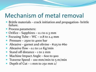 Mechanism of metal removal
 Brittle materials – crack initiation and propagation- brittle
failure.
 Process parameters:
 Orifice – Sapphires – 0.1 to 0.3 mm
 Focusing Tube – WC – 0.8 to 2.4 mm
 Pressure – 2500 to 4000 bar
 Abrasive – garnet and olivine - #125 to #60
 Abrasive flow - 0.1 to 1.0 Kg/min
 Stand off distance – 1 to 2 mm
 Machine Impact Angle – 60o to 900
 Traverse Speed – 100 mm/min to 5 m/min
 Depth of Cut – 1 mm to 250 mm 2/
 