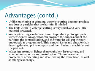 Advantages (contd.)
 Unlike machining or grinding, water jet cutting does not produce
any dust or particles that are harmful if inhaled
 The kerfs width in water jet cutting is very small, and very little
material is wasted.
 Water jet cutting can be easily used to produce prototype parts
very efficiently. An operator can program the dimensions of the
part into the control station, and the water jet will cut the part
out exactly as programmed. This is much faster and cheaper than
drawing detailed prints of a part and then having a machinist cut
the part out.
 Water jets are much lighter than equivalent laser cutters, and
when mounted on an automated robot. This reduces the
problems of accelerating and decelerating the robot head, as well
as taking less energy.
 