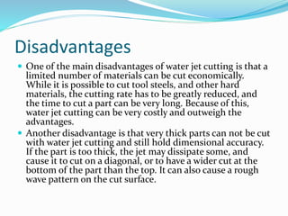 Disadvantages
 One of the main disadvantages of water jet cutting is that a
limited number of materials can be cut economically.
While it is possible to cut tool steels, and other hard
materials, the cutting rate has to be greatly reduced, and
the time to cut a part can be very long. Because of this,
water jet cutting can be very costly and outweigh the
advantages.
 Another disadvantage is that very thick parts can not be cut
with water jet cutting and still hold dimensional accuracy.
If the part is too thick, the jet may dissipate some, and
cause it to cut on a diagonal, or to have a wider cut at the
bottom of the part than the top. It can also cause a rough
wave pattern on the cut surface.
 