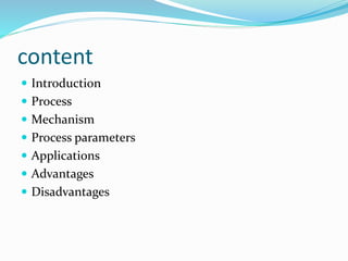 content
 Introduction
 Process
 Mechanism
 Process parameters
 Applications
 Advantages
 Disadvantages
 