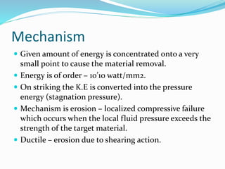 Mechanism
 Given amount of energy is concentrated onto a very
small point to cause the material removal.
 Energy is of order – 10’10 watt/mm2.
 On striking the K.E is converted into the pressure
energy (stagnation pressure).
 Mechanism is erosion – localized compressive failure
which occurs when the local fluid pressure exceeds the
strength of the target material.
 Ductile – erosion due to shearing action.
 