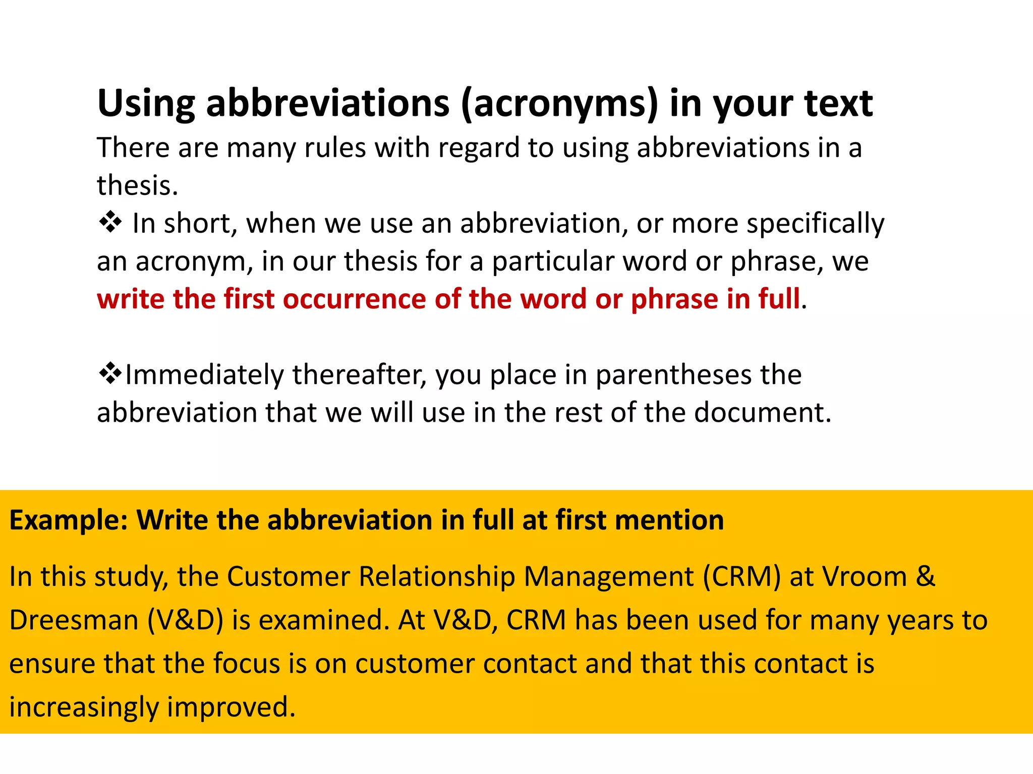 Example: Write the abbreviation in full at first mention
In this study, the Customer Relationship Management (CRM) at Vroom &
Dreesman (V&D) is examined. At V&D, CRM has been used for many years to
ensure that the focus is on customer contact and that this contact is
increasingly improved.
Using abbreviations (acronyms) in your text
There are many rules with regard to using abbreviations in a
thesis.
 In short, when we use an abbreviation, or more specifically
an acronym, in our thesis for a particular word or phrase, we
write the first occurrence of the word or phrase in full.
Immediately thereafter, you place in parentheses the
abbreviation that we will use in the rest of the document.
 