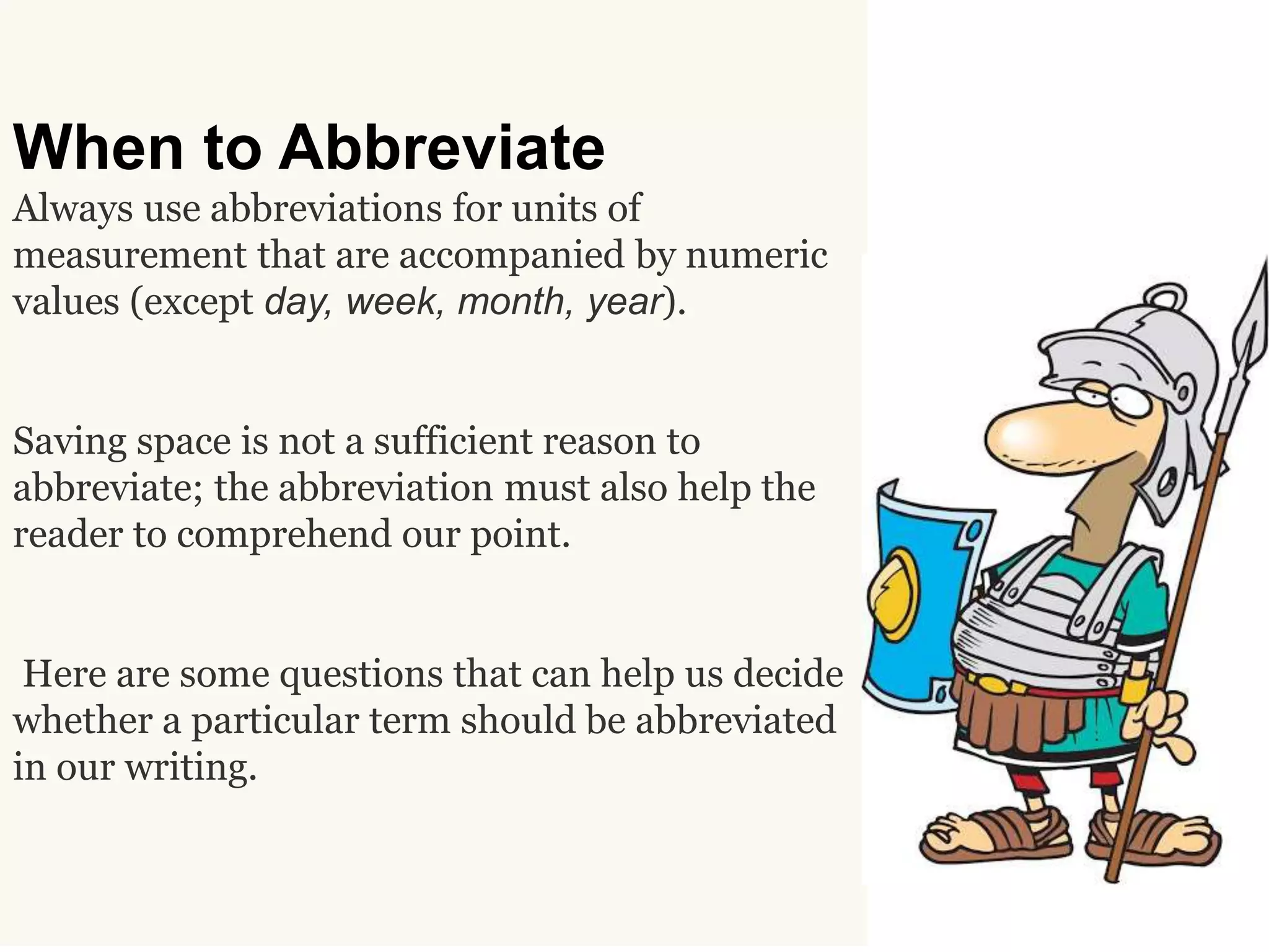 When to Abbreviate
Always use abbreviations for units of
measurement that are accompanied by numeric
values (except day, week, month, year).
Saving space is not a sufficient reason to
abbreviate; the abbreviation must also help the
reader to comprehend our point.
Here are some questions that can help us decide
whether a particular term should be abbreviated
in our writing.
 