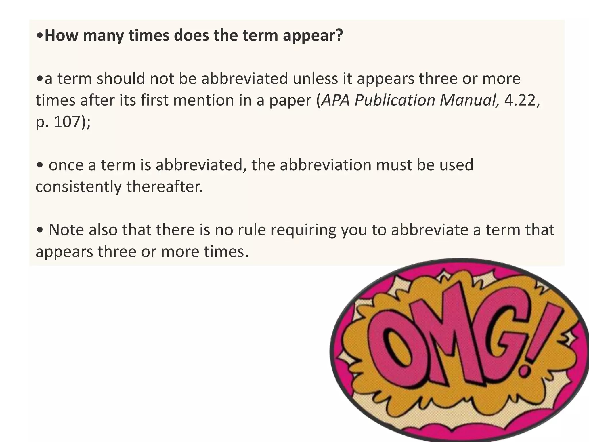 •How many times does the term appear?
•a term should not be abbreviated unless it appears three or more
times after its first mention in a paper (APA Publication Manual, 4.22,
p. 107);
• once a term is abbreviated, the abbreviation must be used
consistently thereafter.
• Note also that there is no rule requiring you to abbreviate a term that
appears three or more times.
 