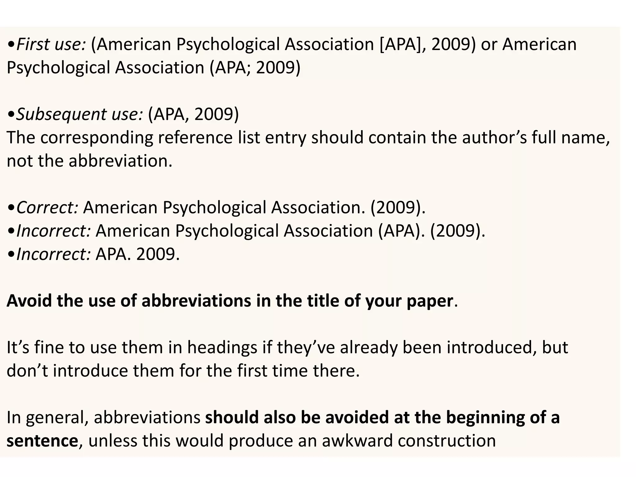 •First use: (American Psychological Association [APA], 2009) or American
Psychological Association (APA; 2009)
•Subsequent use: (APA, 2009)
The corresponding reference list entry should contain the author’s full name,
not the abbreviation.
•Correct: American Psychological Association. (2009).
•Incorrect: American Psychological Association (APA). (2009).
•Incorrect: APA. 2009.
Avoid the use of abbreviations in the title of your paper.
It’s fine to use them in headings if they’ve already been introduced, but
don’t introduce them for the first time there.
In general, abbreviations should also be avoided at the beginning of a
sentence, unless this would produce an awkward construction
 