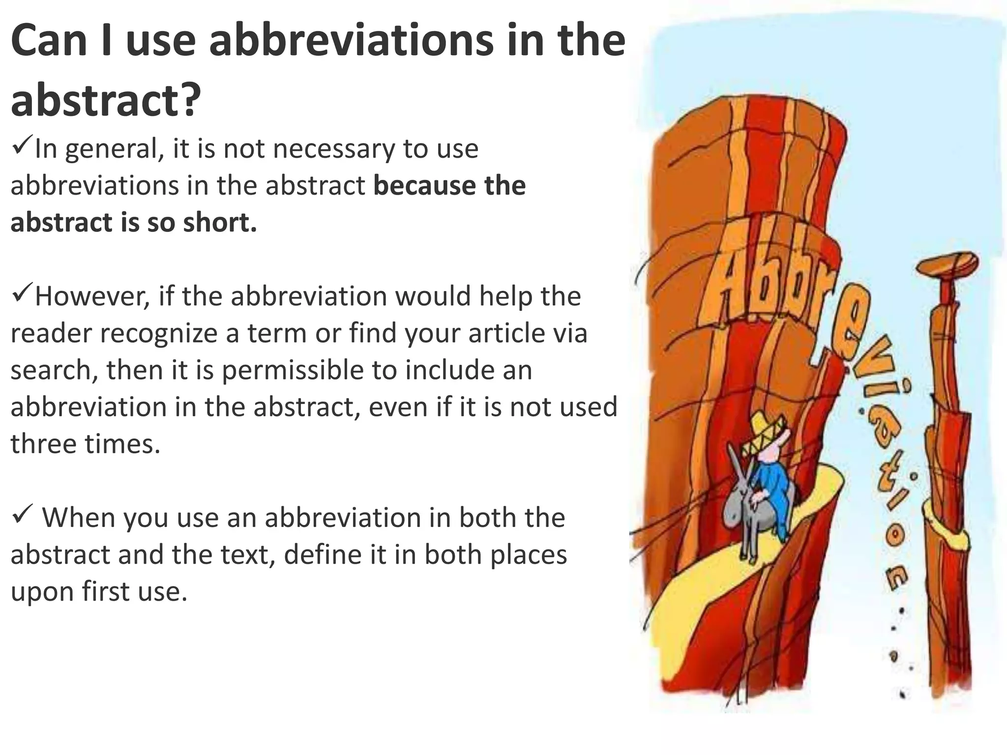 Can I use abbreviations in the
abstract?
In general, it is not necessary to use
abbreviations in the abstract because the
abstract is so short.
However, if the abbreviation would help the
reader recognize a term or find your article via
search, then it is permissible to include an
abbreviation in the abstract, even if it is not used
three times.
 When you use an abbreviation in both the
abstract and the text, define it in both places
upon first use.
 
