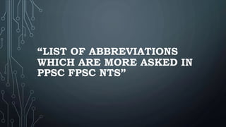 “LIST OF ABBREVIATIONS
WHICH ARE MORE ASKED IN
PPSC FPSC NTS”
 