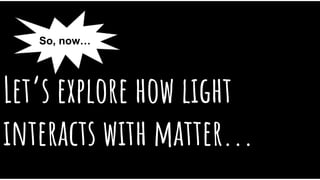Let’s explore how light
interacts with matter...
So, now…
 