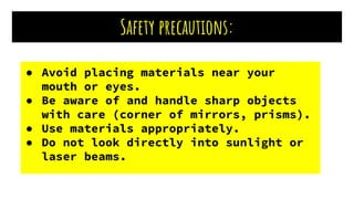 Safety precautions:
● Avoid placing materials near your
mouth or eyes.
● Be aware of and handle sharp objects
with care (corner of mirrors, prisms).
● Use materials appropriately.
● Do not look directly into sunlight or
laser beams.
 
