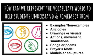 hOw can we represent the vocabulary words to
help students understand & remember them
better?● Examples/Non-examples
● Analogies
● Drawings or visuals
● Actions, movement,
simulations
● Songs or poems
● Frayer’s Model
● Models or sculptures
 