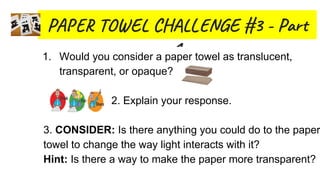 PA T E C L E #3 - Par
11. Would you consider a paper towel as translucent,
transparent, or opaque?
2. Explain your response.
3. CONSIDER: Is there anything you could do to the paper
towel to change the way light interacts with it?
Hint: Is there a way to make the paper more transparent?
 