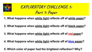 EX R O Y L GE 5:
Par 1: Pap
1. What happens when white light reflects off of white paper?
2. What happens when white light reflects off of black paper?
3. What happens when white light reflects off of red paper?
4. What happens when white light reflects off of blue paper?
5. Which color of paper had the brightest reflection? Why?
 