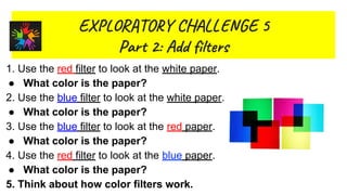 EX R O Y L GE 5
Par 2: Ad il s
1.
2. What kinds of objects reflect light?
3.
Whgat
1. Use the red filter to look at the white paper.
● What color is the paper?
2. Use the blue filter to look at the white paper.
● What color is the paper?
3. Use the blue filter to look at the red paper.
● What color is the paper?
4. Use the red filter to look at the blue paper.
● What color is the paper?
5. Think about how color filters work.
 