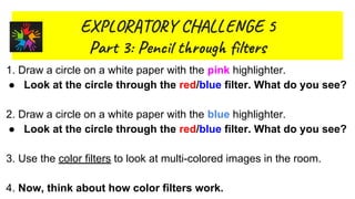 EX R O Y L GE 5
Par 3: Pen t ug l s
1.
2. What kinds of objects reflect light?
3.
Whgat
1. Draw a circle on a white paper with the pink highlighter.
● Look at the circle through the red/blue filter. What do you see?
2. Draw a circle on a white paper with the blue highlighter.
● Look at the circle through the red/blue filter. What do you see?
3. Use the color filters to look at multi-colored images in the room.
4. Now, think about how color filters work.
 