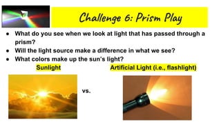 Cha n 6: Pri l
● What do you see when we look at light that has passed through a
prism?
● Will the light source make a difference in what we see?
● What colors make up the sun’s light?
Sunlight Artificial Light (i.e., flashlight)
Vs. vs.
 