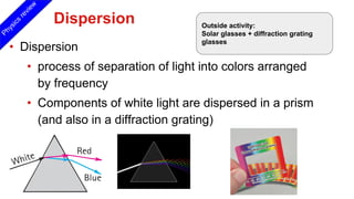 Dispersion
• Dispersion
• process of separation of light into colors arranged
by frequency
• Components of white light are dispersed in a prism
(and also in a diffraction grating)
Physics
review
Outside activity:
Solar glasses + diffraction grating
glasses
 