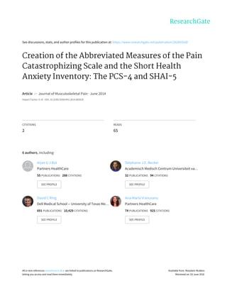 See	discussions,	stats,	and	author	profiles	for	this	publication	at:	https://www.researchgate.net/publication/262693169
Creation	of	the	Abbreviated	Measures	of	the	Pain
Catastrophizing	Scale	and	the	Short	Health
Anxiety	Inventory:	The	PCS-4	and	SHAI-5
Article		in		Journal	of	Musculoskeletal	Pain	·	June	2014
Impact	Factor:	0.19	·	DOI:	10.3109/10582452.2014.883020
CITATIONS
2
READS
65
6	authors,	including:
Arjan	G	J	Bot
Partners	HealthCare
55	PUBLICATIONS			288	CITATIONS			
SEE	PROFILE
Stéphanie	J.E.	Becker
Academisch	Medisch	Centrum	Universiteit	va…
32	PUBLICATIONS			94	CITATIONS			
SEE	PROFILE
David	C	Ring
Dell	Medical	School	--	University	of	Texas	Me…
691	PUBLICATIONS			10,429	CITATIONS			
SEE	PROFILE
Ana-Maria	Vranceanu
Partners	HealthCare
74	PUBLICATIONS			925	CITATIONS			
SEE	PROFILE
All	in-text	references	underlined	in	blue	are	linked	to	publications	on	ResearchGate,
letting	you	access	and	read	them	immediately.
Available	from:	Marjolein	Mulders
Retrieved	on:	03	June	2016
 