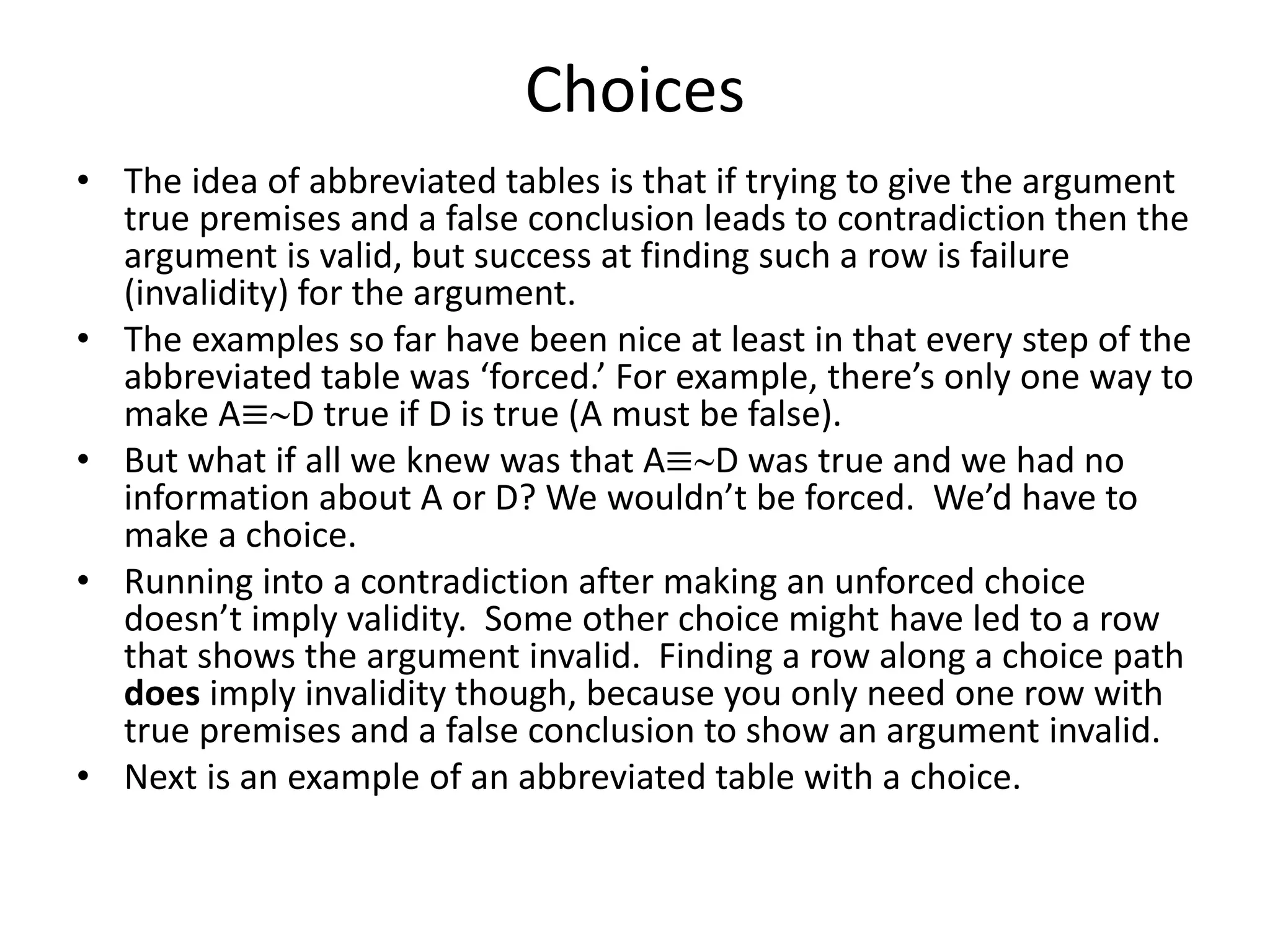 Choices
• The idea of abbreviated tables is that if trying to give the argument
true premises and a false conclusion leads to contradiction then the
argument is valid, but success at finding such a row is failure
(invalidity) for the argument.
• The examples so far have been nice at least in that every step of the
abbreviated table was ‘forced.’ For example, there’s only one way to
make A≡D true if D is true (A must be false).
• But what if all we knew was that A≡D was true and we had no
information about A or D? We wouldn’t be forced. We’d have to
make a choice.
• Running into a contradiction after making an unforced choice
doesn’t imply validity. Some other choice might have led to a row
that shows the argument invalid. Finding a row along a choice path
does imply invalidity though, because you only need one row with
true premises and a false conclusion to show an argument invalid.
• Next is an example of an abbreviated table with a choice.
 