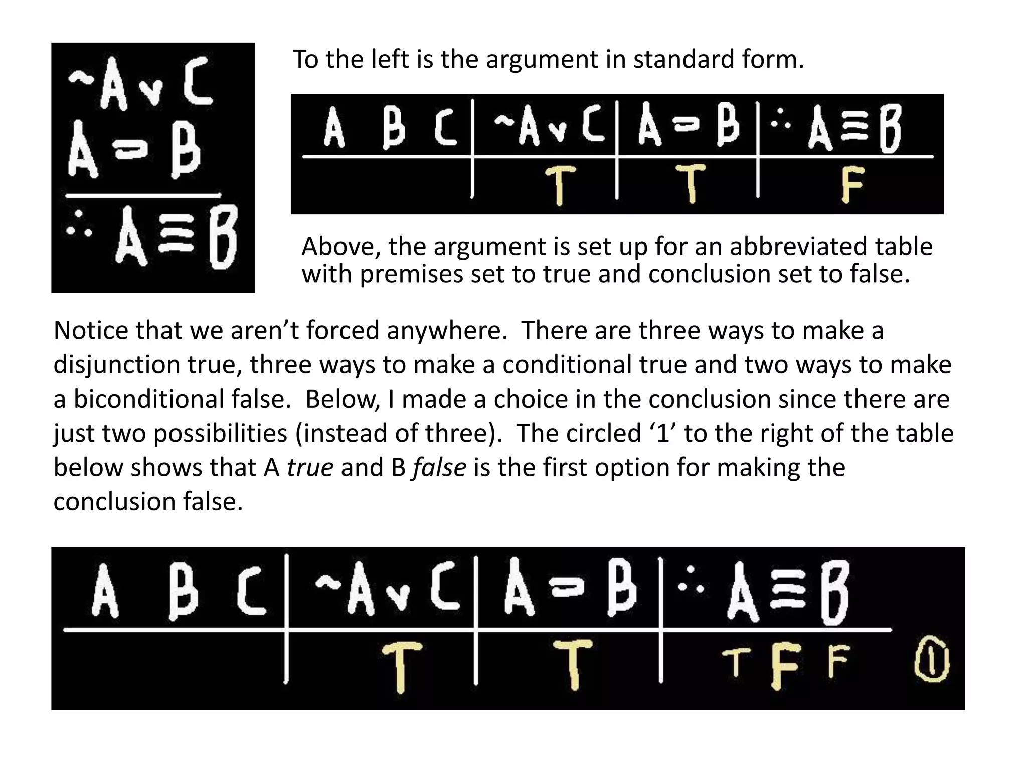 Notice that we aren’t forced anywhere. There are three ways to make a
disjunction true, three ways to make a conditional true and two ways to make
a biconditional false. Below, I made a choice in the conclusion since there are
just two possibilities (instead of three). The circled ‘1’ to the right of the table
below shows that A true and B false is the first option for making the
conclusion false.
To the left is the argument in standard form.
Above, the argument is set up for an abbreviated table
with premises set to true and conclusion set to false.
 