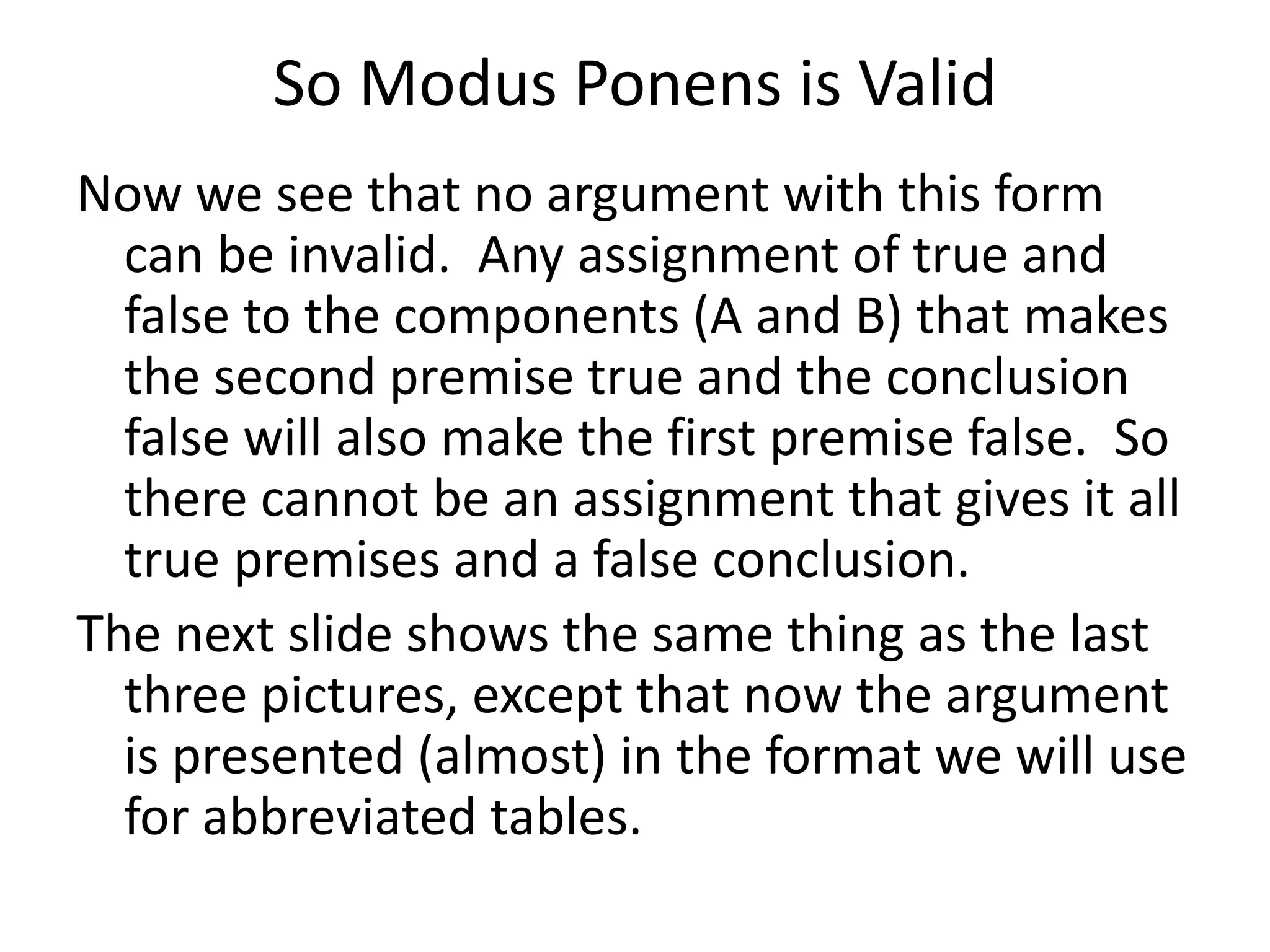 So Modus Ponens is Valid
Now we see that no argument with this form
can be invalid. Any assignment of true and
false to the components (A and B) that makes
the second premise true and the conclusion
false will also make the first premise false. So
there cannot be an assignment that gives it all
true premises and a false conclusion.
The next slide shows the same thing as the last
three pictures, except that now the argument
is presented (almost) in the format we will use
for abbreviated tables.
 