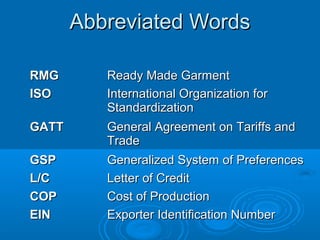 Abbreviated WordsAbbreviated Words
RMGRMG Ready Made GarmentReady Made Garment
ISOISO International Organization forInternational Organization for
StandardizationStandardization
GATTGATT General Agreement on Tariffs andGeneral Agreement on Tariffs and
TradeTrade
GSPGSP Generalized System of PreferencesGeneralized System of Preferences
L/CL/C Letter of CreditLetter of Credit
COPCOP Cost of ProductionCost of Production
EINEIN Exporter Identification NumberExporter Identification Number
 