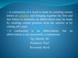 A contraction of a word is made by omitting certain
letters or syllables and bringing together the first and
last letters or elements; an abbreviation may be made
by omitting certain portions from the interior or by
cutting off a part.
A contraction is an abbreviation, but an
abbreviation is not necessarily a contraction.
Eg:-Doctor: Dr
Professor: Prof
Reverend: Revd
 