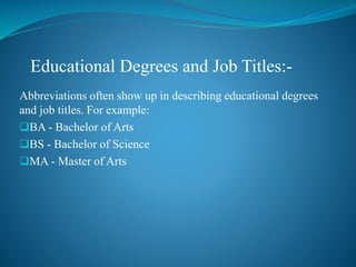 Abbreviations often show up in describing educational degrees
and job titles. For example:
BA - Bachelor of Arts
BS - Bachelor of Science
MA - Master of Arts
Educational Degrees and Job Titles:-
 