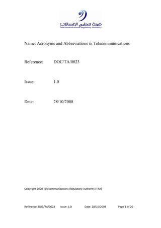 Reference: DOC/TA/0023 Issue: 1.0 Date: 28/10/2008 Page 1 of 20
Name: Acronyms and Abbreviations in Telecommunications
Reference: DOC/TA/0023
Issue: 1.0
Date: 28/10/2008
Copyright 2008 Telecommunications Regulatory Authority (TRA)
 