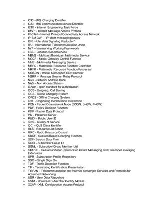  ICID - IMS Charging IDentifier
 ICSI - IMS communication service IDentifier
 IETF - Internet Engineering Task Force
 IMAP - Internet Message Access Protocol
 IP-CAN - Internet Protocol Connectivity Access Network
 IP-SM-GW - IP short message gateway
 ISR - Idle state Signaling Reduction"
 ITU - International Telecommunication Union
 IWF – Interworking Working Framework
 LBS – Location Based Service
 MBMS - Multicast/Broadcast Multimedia Service
 MGCF - Media Gateway Control Function
 MMS - Multimedia Messaging Service
 MRFC - Multimedia Resource Function Controller
 MRFP - Multimedia Resource Function Processor
 MSISDN - Mobile Subscriber ISDN Number
 MSRP – Message Session Relay Protocol
 NAB - Network Address Book
 NAS – Non Access Stratum
 OAuth - open standard for authorization
 OCB - Outgoing Call Barring
 OCS - Online Charging System
 OFCS - Offline Charging System
 OIR - Originating Identification Restriction
 PCN - Packet Core network Node (SGSN, S–GW, P–GW)
 PDF - Policy Decision Function
 PDP - Packet Data Protocol
 PS – Presence Server
 PUID – Public User ID
 QoS – Quality of Service
 QCI – QoS Class Identifier
 RLS - Resource List Server
 RRC - Radio Resource Control
 SBCF - Session Based Charging Function
 SDF- Service Data Flow
 SGID - Subscriber Group ID
 SGML - Subscriber Group Member List
 SIMPLE - Session initiation protocol for Instant Messaging and Presence Leveraging
Extensions
 SPR - Subscription Profile Repository
 SSO – Single Sign On
 TDF - Traffic Detection Function
 TIP - Terminating Identification Presentation
 TISPAN - Telecommunication and Internet converged Services and Protocols for
Advanced Networking
 UDR - User Data Repository
 USIM - Universal Subscriber Identity Module
 XCAP - XML Configuration Access Protocol
 