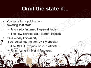 Omit the state if...

• You write for a publication
  covering that state:
   – A tornado flattened Hopewell today.
   – The new city manager is from Norfolk.
• It’s a widely known city
  (See “Datelines” in the AP Stylebook.)
   – The 1998 Olympics were in Atlanta.
   – A hurricane hit Miami last year.



                                             13
 