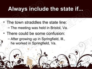 Always include the state if...

• The town straddles the state line:
  – The meeting was held in Bristol, Va.
• There could be some confusion:
  – After growing up in Springfield, Ill.,
    he worked in Springfield, Va.




                                             14
 