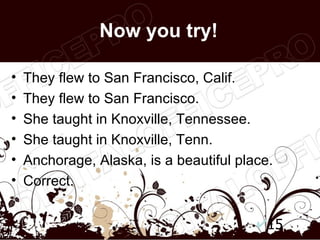 Now you try!

•   They flew to San Francisco, Calif.
•   They flew to San Francisco.
•   She taught in Knoxville, Tennessee.
•   She taught in Knoxville, Tenn.
•   Anchorage, Alaska, is a beautiful place.
•   Correct.


                                           15
 