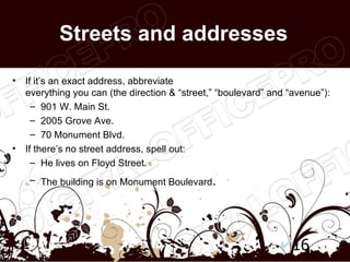 Streets and addresses

•   If it’s an exact address, abbreviate
    everything you can (the direction & “street,” “boulevard” and “avenue”):
      – 901 W. Main St.
      – 2005 Grove Ave.
      – 70 Monument Blvd.
•   If there’s no street address, spell out:
      – He lives on Floyd Street.
     – The building is on Monument Boulevard.




                                                                   16
 