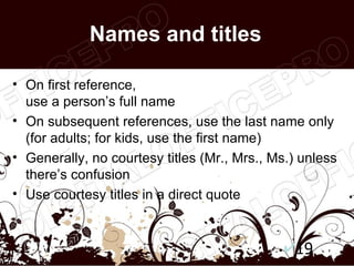 Names and titles

• On first reference,
  use a person’s full name
• On subsequent references, use the last name only
  (for adults; for kids, use the first name)
• Generally, no courtesy titles (Mr., Mrs., Ms.) unless
  there’s confusion
• Use courtesy titles in a direct quote



                                                19
 