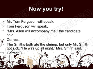 Now you try!

• Mr. Tom Ferguson will speak.
• Tom Ferguson will speak.
• “Mrs. Allen will accompany me,” the candidate
  said.
• Correct.
• The Smiths both ate the shrimp, but only Mr. Smith
  got sick. “He was up all night,” Mrs. Smith said.
• Correct.


                                             20
 