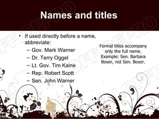 Names and titles
• If used directly before a name,
  abbreviate:
                                  Formal titles accompany
   – Gov. Mark Warner                only the full name.
   – Dr. Terry Oggel               Example: Sen. Barbara
                                   Boxer, not Sen. Boxer.
   – Lt. Gov. Tim Kaine
   – Rep. Robert Scott
   – Sen. John Warner




                                                  21
 