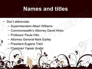 Names and titles

• Don’t abbreviate:
   – Superintendent Albert Williams
   – Commonwealth’s Attorney David Hicks
   – Professor Paula Otto
   – Attorney General Mark Earley
   – President Eugene Trani
   – Chairman Yasser Arafat




                                           22
 