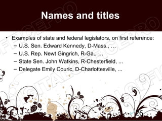 Names and titles

• Examples of state and federal legislators, on first reference:
   – U.S. Sen. Edward Kennedy, D-Mass., …
   – U.S. Rep. Newt Gingrich, R-Ga., …
   – State Sen. John Watkins, R-Chesterfield, ...
   – Delegate Emily Couric, D-Charlottesville, ...




                                                       26
 