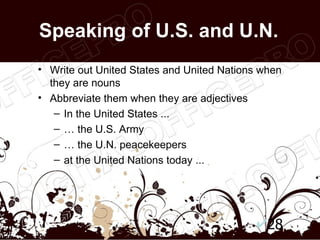 Speaking of U.S. and U.N.
• Write out United States and United Nations when
  they are nouns
• Abbreviate them when they are adjectives
   – In the United States ...
   – … the U.S. Army
   – … the U.N. peacekeepers
   – at the United Nations today ...




                                              28
 