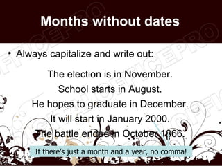 Months without dates

• Always capitalize and write out:

         The election is in November.
            School starts in August.
     He hopes to graduate in December.
          It will start in January 2000.
      The battle ended in October 1866.
      If there’s just a month and a year, no comma!
                                                  3
 