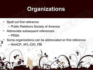 Organizations

• Spell out first reference:
   – Public Relations Society of America
• Abbreviate subsequent references:
   – PRSA
• Some organizations can be abbreviated on first reference:
   – NAACP, AFL-CIO, FBI




                                                    30
 