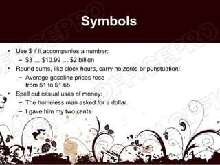 Symbols

•   Use $ if it accompanies a number:
     – $3 … $10.99 … $2 billion
•   Round sums, like clock hours, carry no zeros or punctuation:
     – Average gasoline prices rose
       from $1 to $1.65.
•   Spell out casual uses of money:
     – The homeless man asked for a dollar.
     – I gave him my two cents.




                                                                   34
 