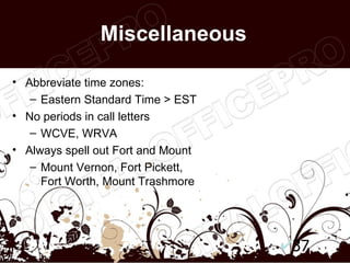 Miscellaneous

• Abbreviate time zones:
   – Eastern Standard Time > EST
• No periods in call letters
   – WCVE, WRVA
• Always spell out Fort and Mount
   – Mount Vernon, Fort Pickett,
     Fort Worth, Mount Trashmore




                                    37
 