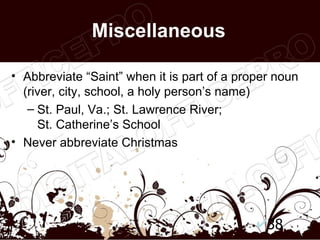 Miscellaneous

• Abbreviate “Saint” when it is part of a proper noun
  (river, city, school, a holy person’s name)
   – St. Paul, Va.; St. Lawrence River;
     St. Catherine’s School
• Never abbreviate Christmas




                                               38
 