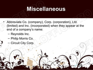 Miscellaneous

• Abbreviate Co. (company), Corp. (corporation), Ltd.
  (limited) and Inc. (incorporated) when they appear at the
  end of a company’s name:
   – Reynolds Inc.
   – Philip Morris Co.
   – Circuit City Corp.




                                                      39
 