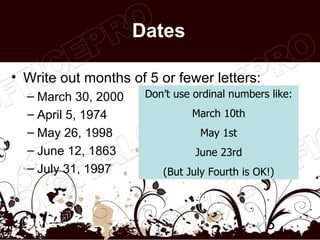 Dates

• Write out months of 5 or fewer letters:
  – March 30, 2000    Don’t use ordinal numbers like:
  – April 5, 1974              March 10th
  – May 26, 1998                 May 1st
  – June 12, 1863               June 23rd
  – July 31, 1997        (But July Fourth is OK!)




                                               5
 