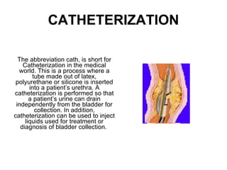 CATHETERIZATION The abbreviation cath, is short for Catheterization in the medical world. This is a process where a tube made out of latex, polyurethane or silicone is inserted into a patient’s urethra. A catheterization is performed so that a patient’s urine can drain independently from the bladder for collection. In addition, catheterization can be used to inject liquids used for treatment or diagnosis of bladder collection.  