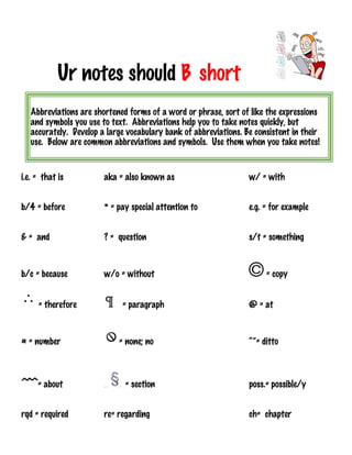 Ur notes should B short
i.e. = that is aka = also known as w/ = with
b/4 = before * = pay special attention to e.g. = for example
& = and ? = question s/t = something
b/c = because w/o = without = copy
= therefore = paragraph @ = at
# = number = none; no “”= ditto
= about = section poss.= possible/y
rqd = required re= regarding ch= chapter
Abbreviations are shortened forms of a word or phrase, sort of like the expressions
and symbols you use to text. Abbreviations help you to take notes quickly, but
accurately. Develop a large vocabulary bank of abbreviations. Be consistent in their
use. Below are common abbreviations and symbols. Use them when you take notes!
 
