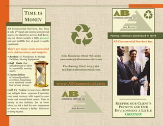 TIME IS
                 MONEY
AB Commercial Services, Inc. buys
& sells 2nd-hand and surplus commercial
assets. Our objectives are two-fold: Keep-                                      Putting America's Assets Back to Work
ing our clients pockets a little greener
and our landfills free of good re-usable                                          AB Commercial Services Inc.
equipment.

There are many costs associated
with old inventory and surplus:
 Rentals of Warehouse & Storage                 New Business: (801) 766-5523
 Facilities, Moving Equipment.                  amcomber@abcommercial.com
 Soft Costs that
 include hours of labor                          Purchasing: (610) 203-3262
 in repeatedly moving
 assets.
                                                 michael@abcommercial.com
 Depreciation
 of unused products
 over time. Sometimes
 even rendered worth-
 less by long storage.                         www.ABCommercial.com
Call Us Today to learn how ABCSI
can mitigate these expenses & optimize
your asset recovery with regard to your
waste and second-hand assets. Time is
money in our industry. Let us know
                                                                                   KEEPING OUR CLIENT’S
when you ink a deal for new equipment
or lease to relocate a facility. It is never
                                                                                     POCKETS AND OUR
to early to plan.                                                                  ENVIRONMENT A LITTLE
                                                                                           GREENER
 
